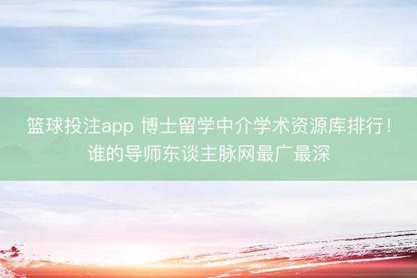 篮球投注app 博士留学中介学术资源库排行！谁的导师东谈主脉网最广最深