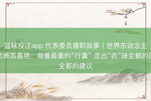 篮球投注app 代表委员履职故事|世界东说念主大代表高春艳:背着最重的“行囊” 走出“农”味全都的建议