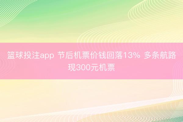 篮球投注app 节后机票价钱回落13% 多条航路现300元机票