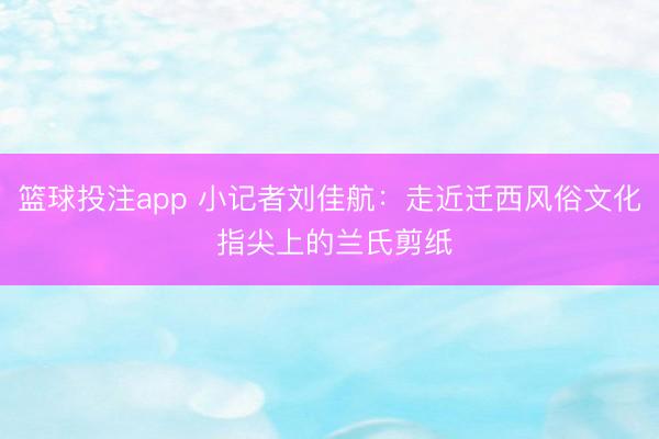 篮球投注app 小记者刘佳航：走近迁西风俗文化 指尖上的兰氏剪纸