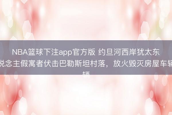 NBA篮球下注app官方版 约旦河西岸犹太东说念主假寓者伏击巴勒斯坦村落,放火毁灭房屋车辆