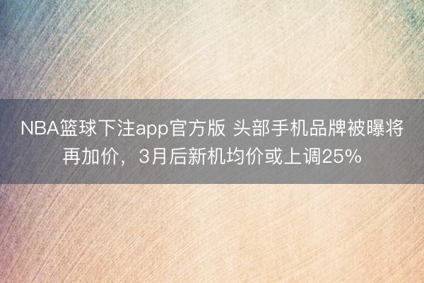 NBA篮球下注app官方版 头部手机品牌被曝将再加价，3月后新机均价或上调25%