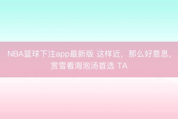 NBA篮球下注app最新版 这样近，那么好意思，赏雪看海泡汤首选 TA