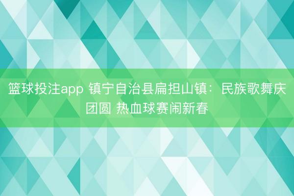 篮球投注app 镇宁自治县扁担山镇:民族歌舞庆团圆 热血球赛闹新春