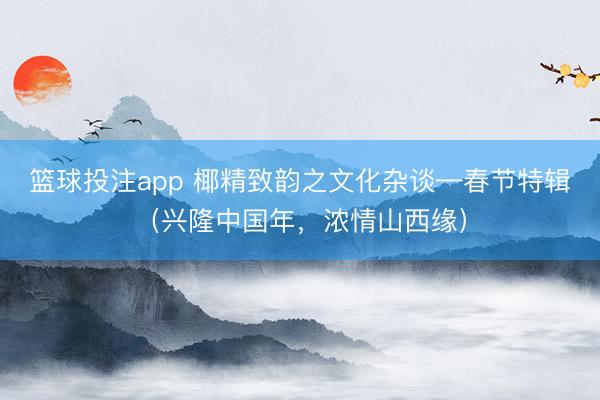 篮球投注app 椰精致韵之文化杂谈—春节特辑（兴隆中国年，浓情山西缘）