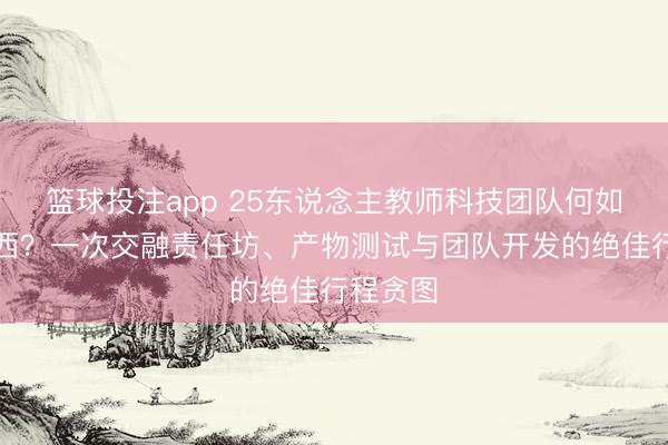 篮球投注app 25东说念主教师科技团队何如玩转川西？一次交融责任坊、产物测试与团队开发的绝佳行程贪图