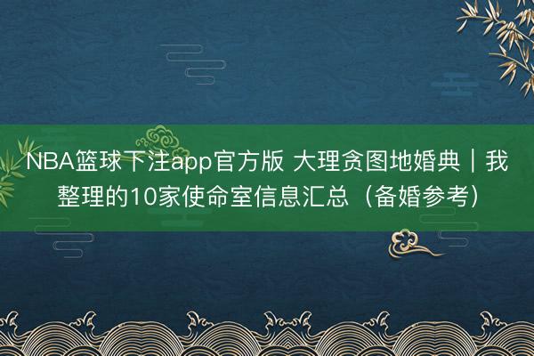 NBA篮球下注app官方版 大理贪图地婚典｜我整理的10家使命室信息汇总（备婚参考）