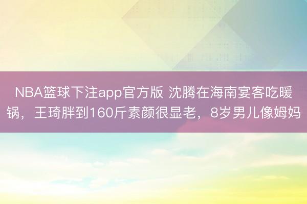 NBA篮球下注app官方版 沈腾在海南宴客吃暖锅,王琦胖到160斤素颜很显老,8岁男儿像姆妈