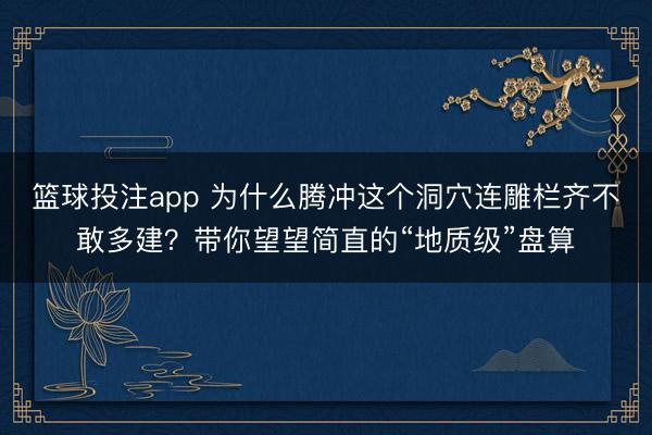 篮球投注app 为什么腾冲这个洞穴连雕栏齐不敢多建?带你望望简直的“地质级”盘算