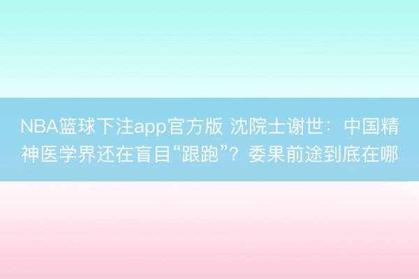 NBA篮球下注app官方版 沈院士谢世:中国精神医学界还在盲目“跟跑”?委果前途到底在哪