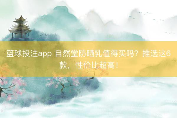 篮球投注app 自然堂防晒乳值得买吗？推选这6款，性价比超高！