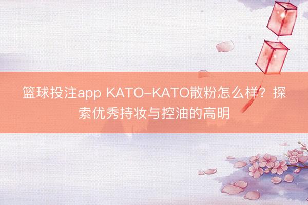 篮球投注app KATO-KATO散粉怎么样？探索优秀持妆与控油的高明