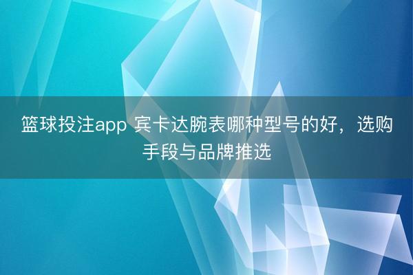 篮球投注app 宾卡达腕表哪种型号的好，选购手段与品牌推选