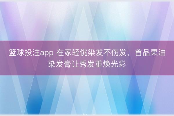 篮球投注app 在家轻佻染发不伤发，首品果油染发膏让秀发重焕光彩