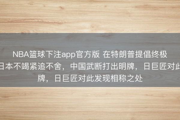 NBA篮球下注app官方版 在特朗普提倡终极恫吓情况下，日本不竭紧追不舍，中国武断打出明牌，日巨匠对此发现相称之处