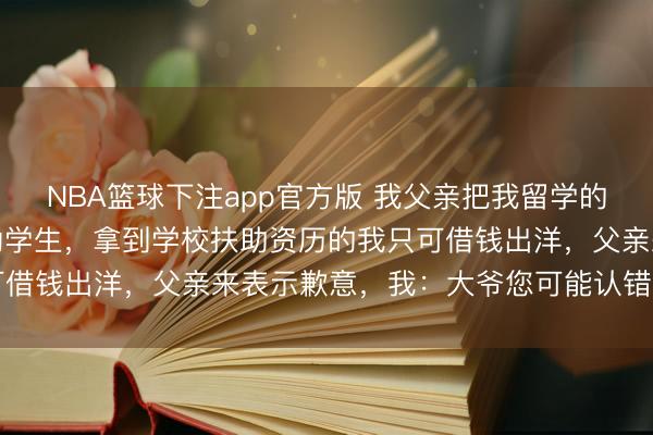 NBA篮球下注app官方版 我父亲把我留学的四十四万进款送给了费劲学生，拿到学校扶助资历的我只可借钱出洋，父亲来表示歉意，我：大爷您可能认错东谈主了
