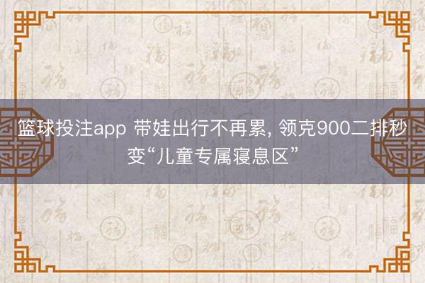 篮球投注app 带娃出行不再累, 领克900二排秒变“儿童专属寝息区”