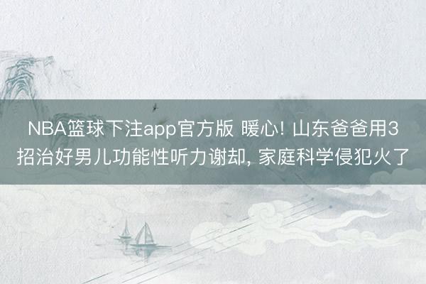 NBA篮球下注app官方版 暖心! 山东爸爸用3招治好男儿功能性听力谢却， 家庭科学侵犯火了